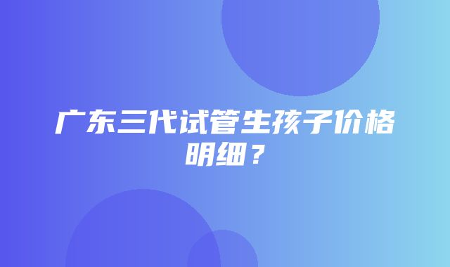 广东三代试管生孩子价格明细？