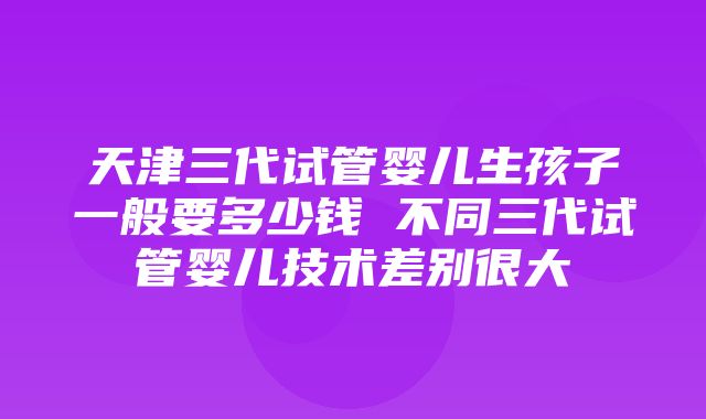 天津三代试管婴儿生孩子一般要多少钱 不同三代试管婴儿技术差别很大