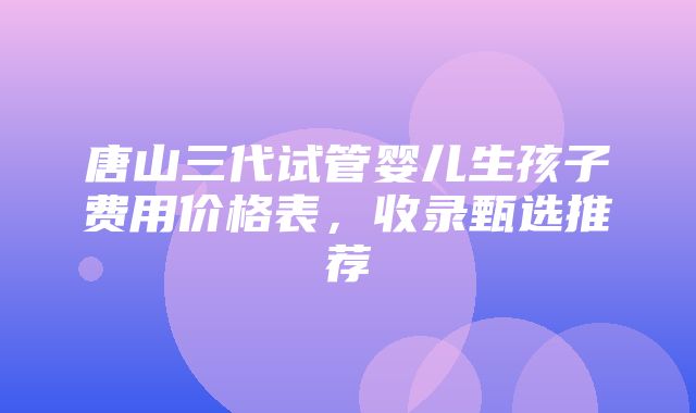 唐山三代试管婴儿生孩子费用价格表，收录甄选推荐