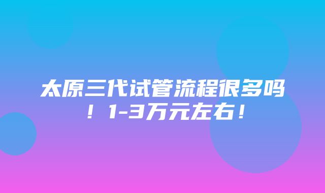 太原三代试管流程很多吗！1-3万元左右！