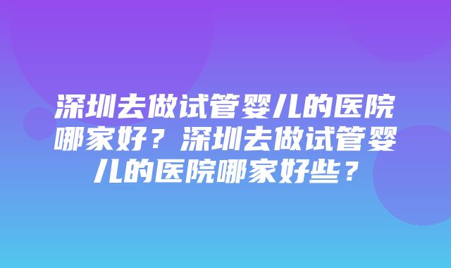 深圳去做试管婴儿的医院哪家好？深圳去做试管婴儿的医院哪家好些？