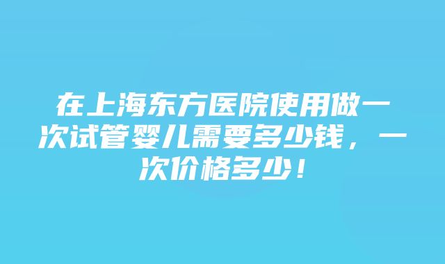 在上海东方医院使用做一次试管婴儿需要多少钱，一次价格多少！