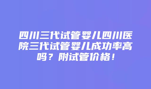 四川三代试管婴儿四川医院三代试管婴儿成功率高吗？附试管价格！