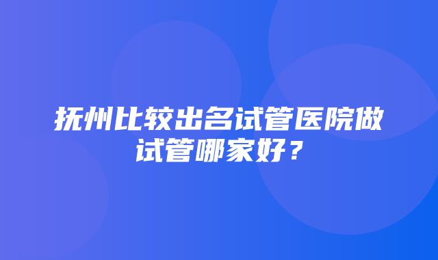 抚州比较出名试管医院做试管哪家好？