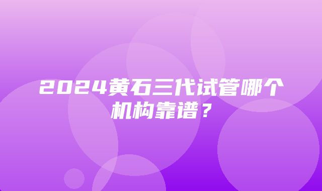 2024黄石三代试管哪个机构靠谱？