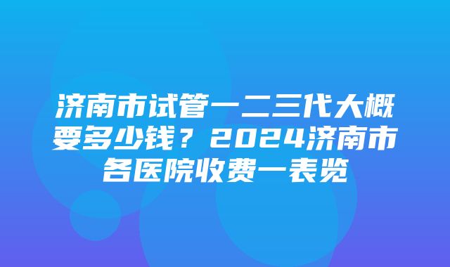 济南市试管一二三代大概要多少钱？2024济南市各医院收费一表览