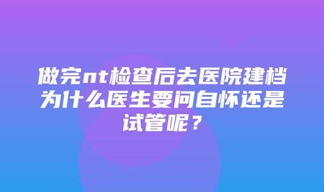 做完nt检查后去医院建档为什么医生要问自怀还是试管呢？