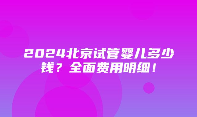 2024北京试管婴儿多少钱？全面费用明细！