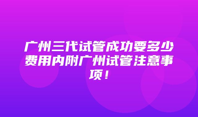 广州三代试管成功要多少费用内附广州试管注意事项！