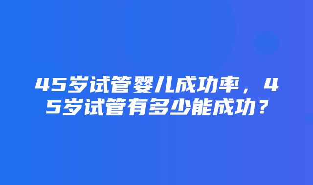 45岁试管婴儿成功率，45岁试管有多少能成功？