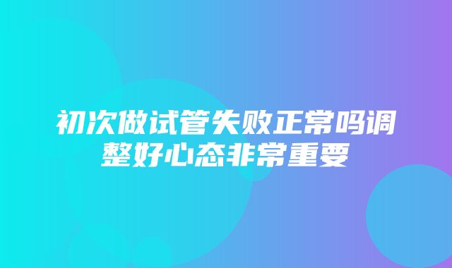 初次做试管失败正常吗调整好心态非常重要