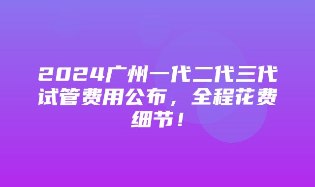 2024广州一代二代三代试管费用公布，全程花费细节！