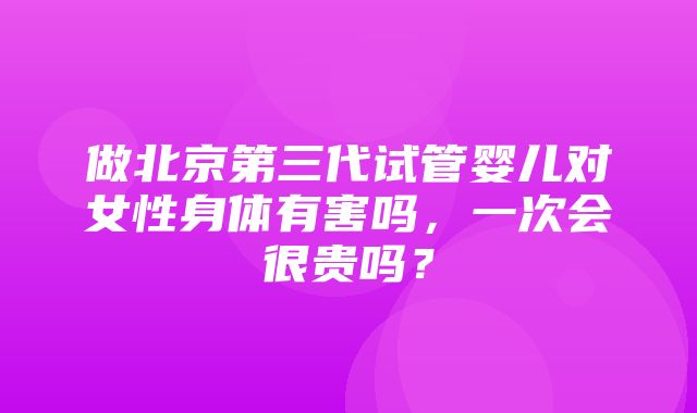 做北京第三代试管婴儿对女性身体有害吗，一次会很贵吗？