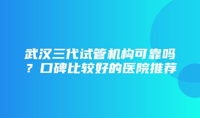 武汉三代试管机构可靠吗？口碑比较好的医院推荐