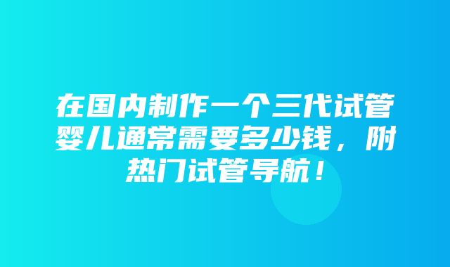 在国内制作一个三代试管婴儿通常需要多少钱，附热门试管导航！