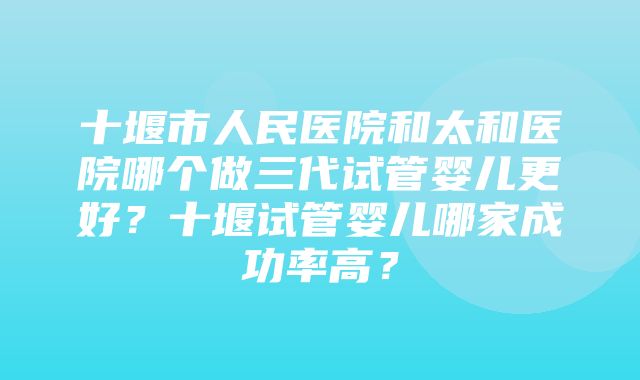 十堰市人民医院和太和医院哪个做三代试管婴儿更好？十堰试管婴儿哪家成功率高？