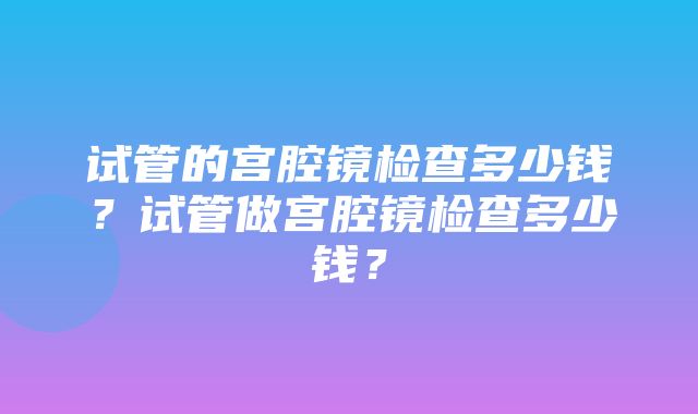 试管的宫腔镜检查多少钱？试管做宫腔镜检查多少钱？