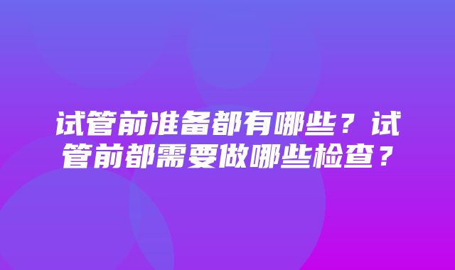 试管前准备都有哪些？试管前都需要做哪些检查？