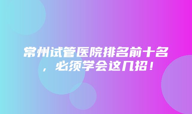 常州试管医院排名前十名，必须学会这几招！