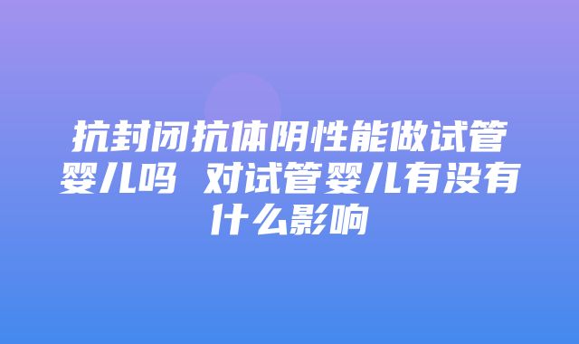 抗封闭抗体阴性能做试管婴儿吗 对试管婴儿有没有什么影响