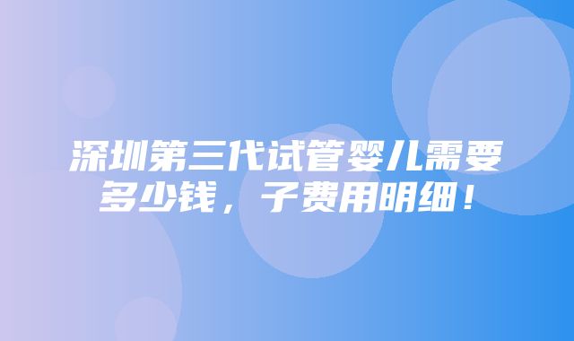 深圳第三代试管婴儿需要多少钱，子费用明细！