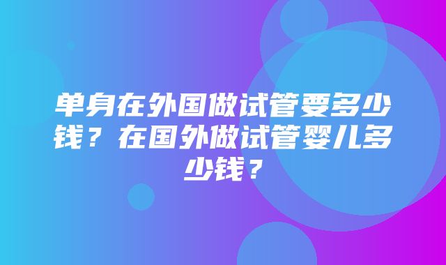 单身在外国做试管要多少钱？在国外做试管婴儿多少钱？