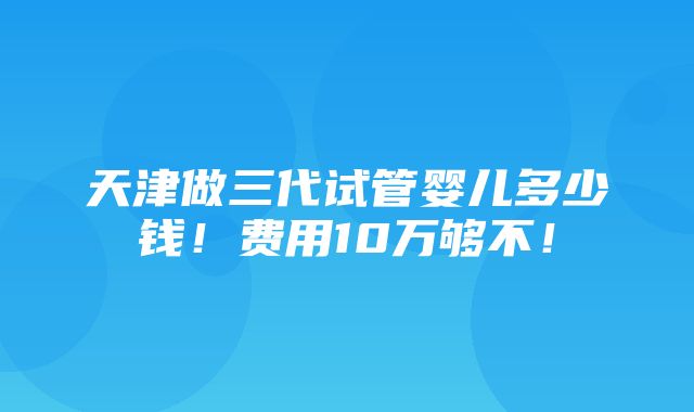 天津做三代试管婴儿多少钱！费用10万够不！