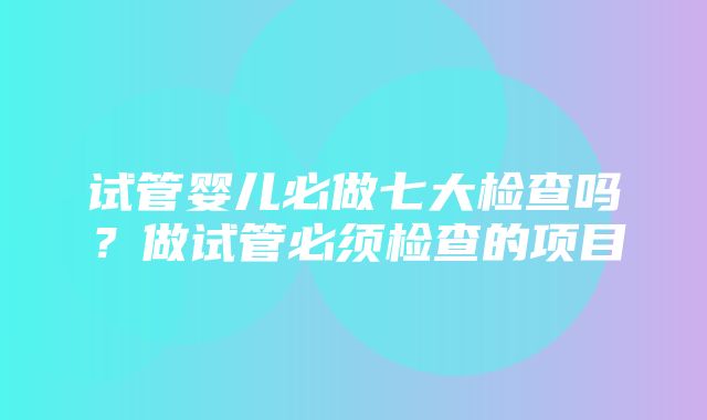 试管婴儿必做七大检查吗？做试管必须检查的项目