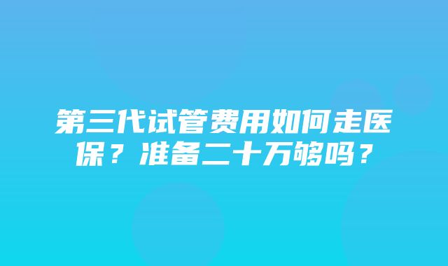 第三代试管费用如何走医保？准备二十万够吗？