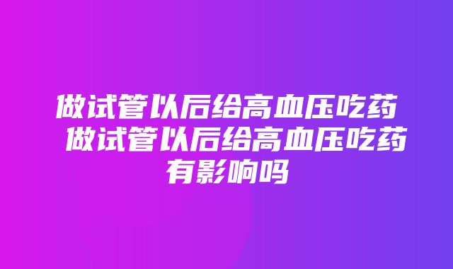 做试管以后给高血压吃药 做试管以后给高血压吃药有影响吗