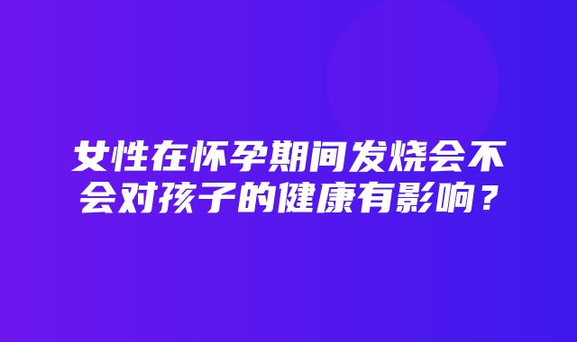 女性在怀孕期间发烧会不会对孩子的健康有影响？