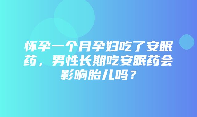 怀孕一个月孕妇吃了安眠药，男性长期吃安眠药会影响胎儿吗？