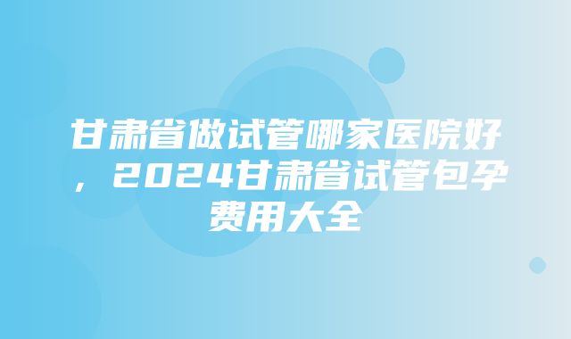 甘肃省做试管哪家医院好，2024甘肃省试管包孕费用大全