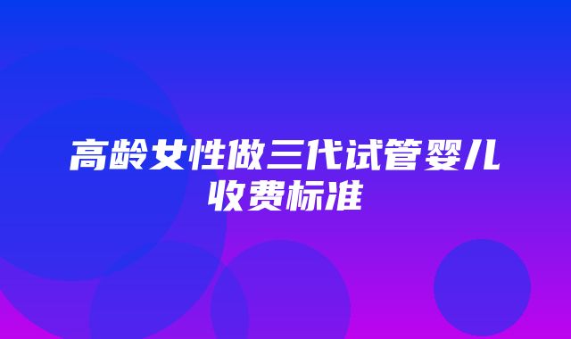 高龄女性做三代试管婴儿收费标准