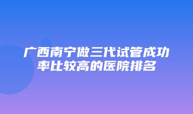 广西南宁做三代试管成功率比较高的医院排名