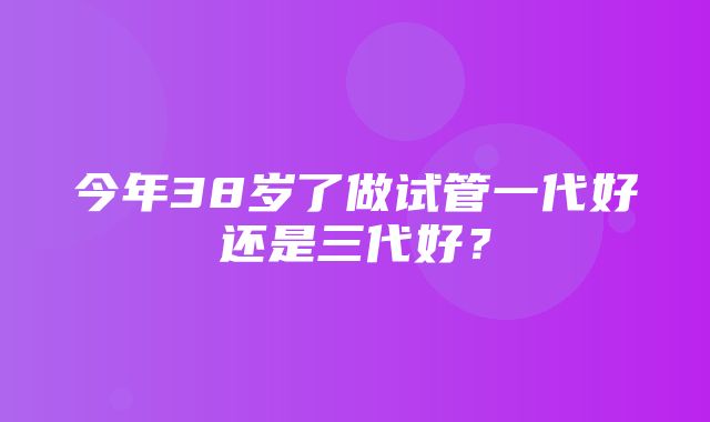 今年38岁了做试管一代好还是三代好？