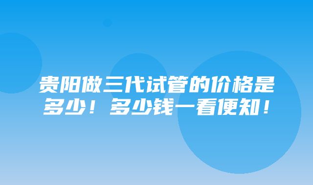 贵阳做三代试管的价格是多少！多少钱一看便知！