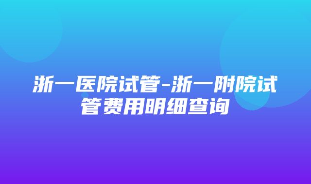 浙一医院试管-浙一附院试管费用明细查询