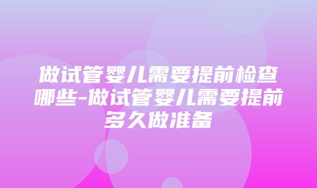 做试管婴儿需要提前检查哪些-做试管婴儿需要提前多久做准备