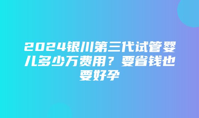 2024银川第三代试管婴儿多少万费用？要省钱也要好孕