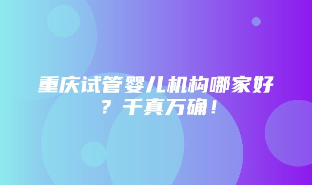 重庆试管婴儿机构哪家好？千真万确！