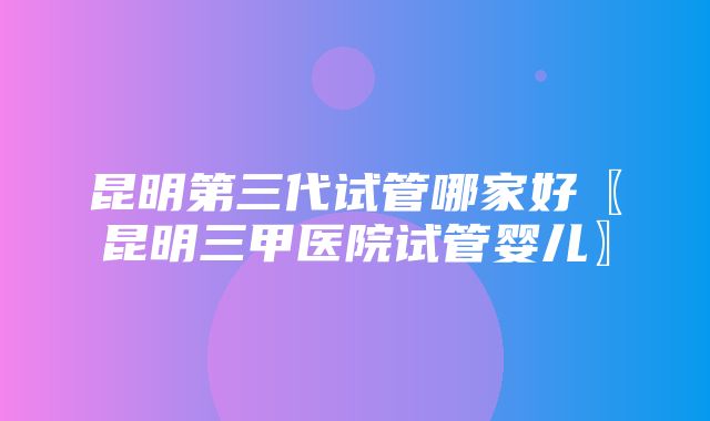 昆明第三代试管哪家好〖昆明三甲医院试管婴儿〗