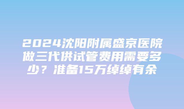 2024沈阳附属盛京医院做三代供试管费用需要多少？准备15万绰绰有余