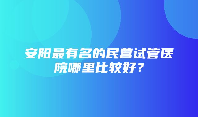 安阳最有名的民营试管医院哪里比较好？