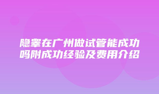 隐睾在广州做试管能成功吗附成功经验及费用介绍