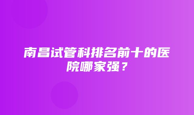 南昌试管科排名前十的医院哪家强？