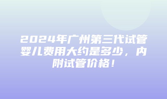 2024年广州第三代试管婴儿费用大约是多少，内附试管价格！