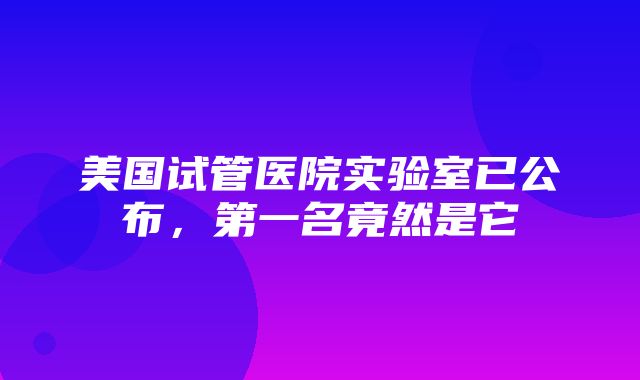 美国试管医院实验室已公布，第一名竟然是它