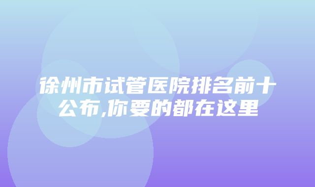 徐州市试管医院排名前十公布,你要的都在这里