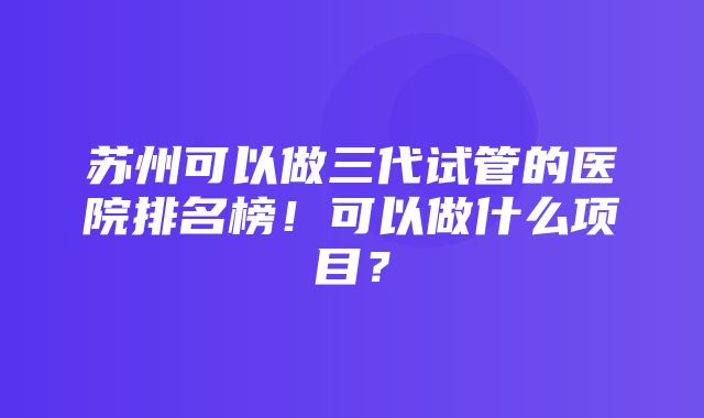 苏州可以做三代试管的医院排名榜！可以做什么项目？